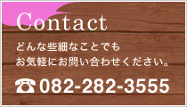 Contact どんな些細なことでもお気軽にお問い合わせください。TEL：082-282-1411